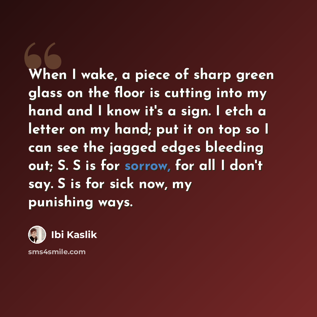 “When I wake, a piece of sharp green glass on the floor is cutting into my hand and I know it's a sign. I etch a letter on my hand; put it on top so I can see the jagged edges bleeding out; S. S is for sorrow, for all I don't say. S is for sick now, my punishing ways.” quote by Ibi Kaslik