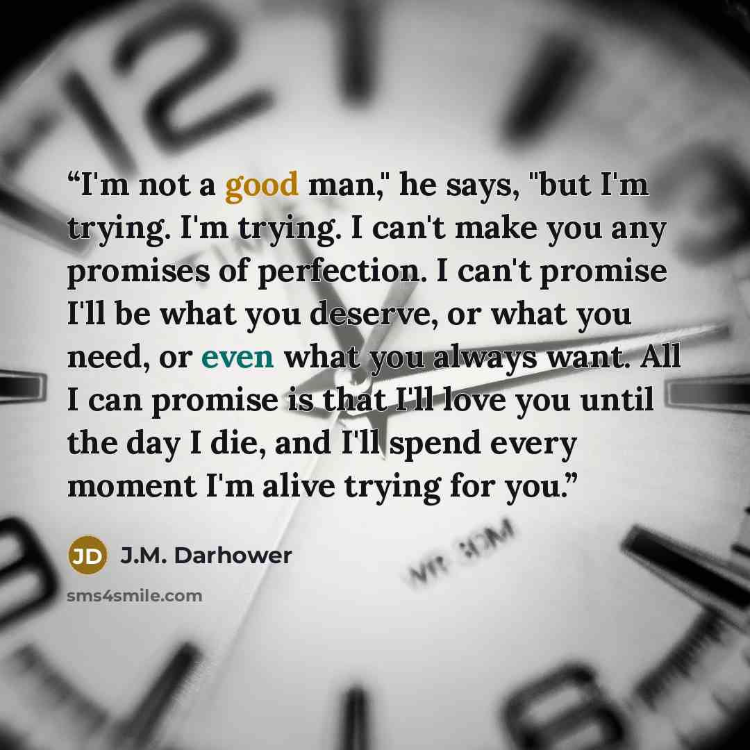 “I'm not a good man," he says, "but I'm trying. I'm trying. I can't make you any promises of perfection. I can't promise I'll be what you deserve, or what you need, or even what you always want. All I can promise is that I'll love you until the day I die, and I'll spend every moment I'm alive…” quote by J.M. Darhower