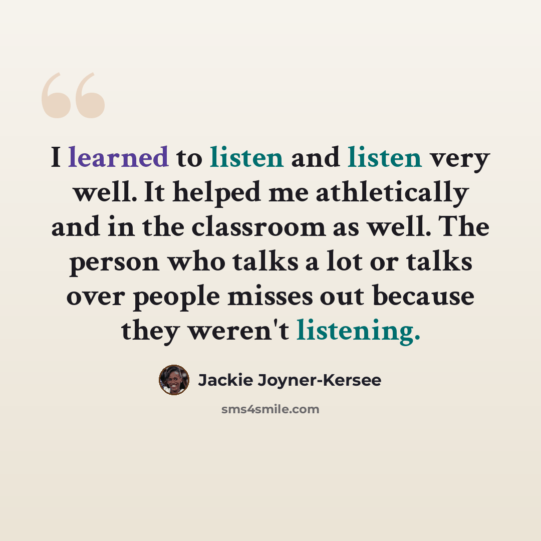 “I learned to listen and listen very well. It helped me athletically and in the classroom as well. The person who talks a lot or talks over people misses out because they weren't listening.” quote by Jackie Joyner-Kersee