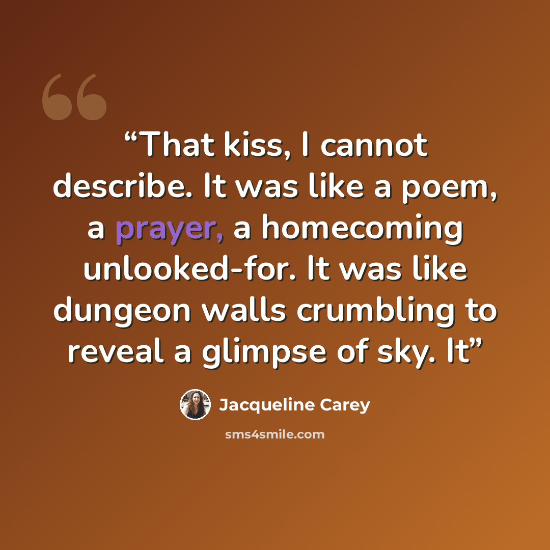 “That kiss, I cannot describe. It was like a poem, a prayer, a homecoming unlooked-for. It was like dungeon walls crumbling to reveal a glimpse of sky. It” quote by Jacqueline Carey