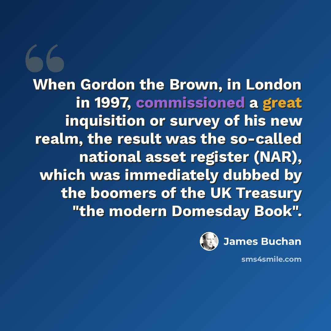 “When Gordon the Brown, in London in 1997, commissioned a great inquisition or survey of his new realm, the result was the so-called national asset register (NAR), which was immediately dubbed by the boomers of the UK Treasury "the modern Domesday Book".” quote by James Buchan