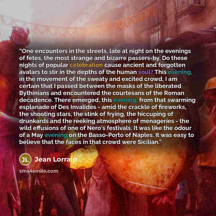 “One encounters in the streets, late at night on the evenings of fetes, the most strange and bizarre passers-by. Do these nights of popular celebration cause ancient and forgotten avatars to stir in the depths of the human soul? This evening, in the movement of the sweaty and excited crowd, I am…” quote by Jean Lorrain