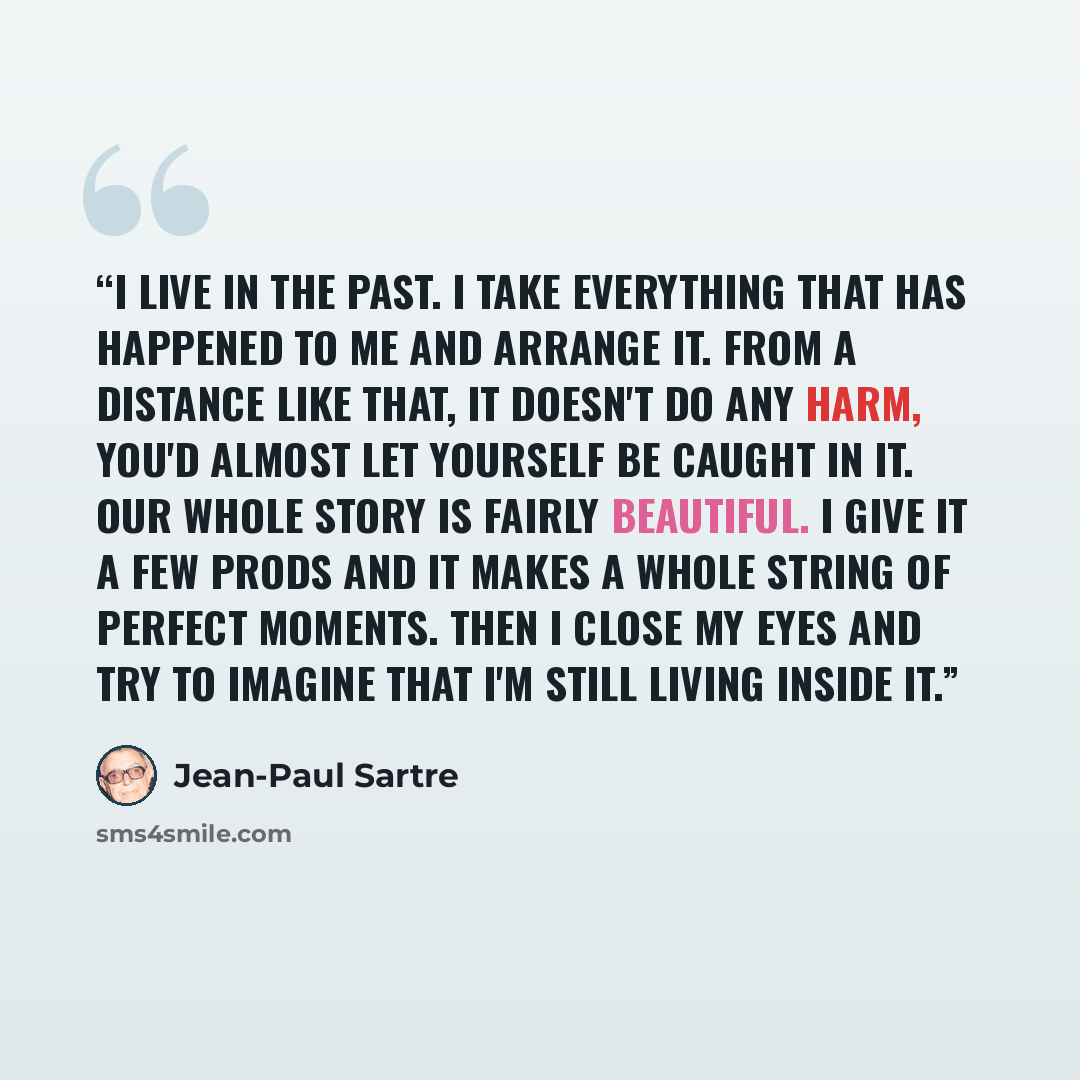 “I live in the past. I take everything that has happened to me and arrange it. From a distance like that, it doesn't do any harm, you'd almost let yourself be caught in it. Our whole story is fairly beautiful. I give it a few prods and it makes a whole string of perfect moments. Then I close my…” quote by Jean-Paul Sartre