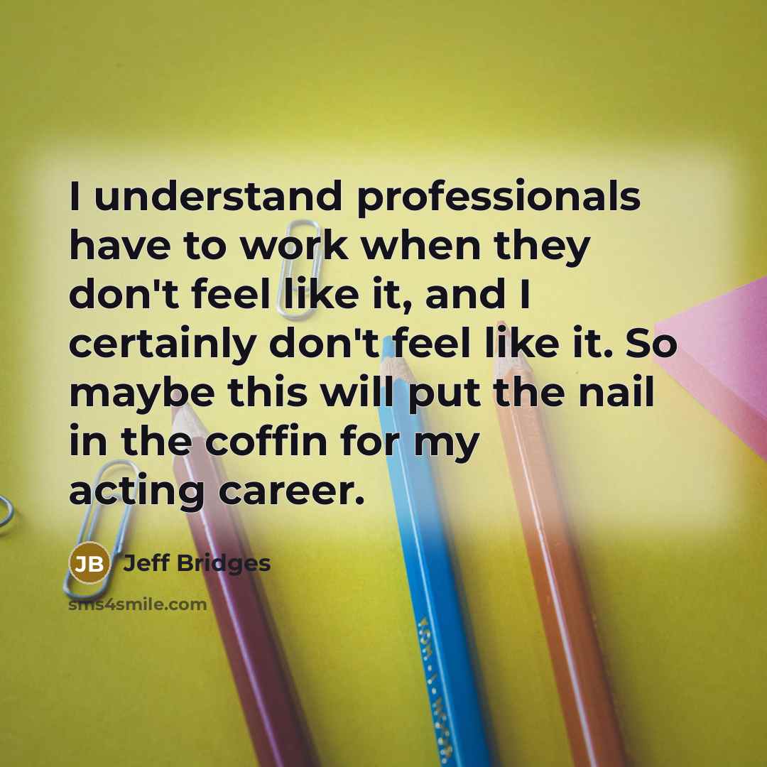 “I understand professionals have to work when they don't feel like it, and I certainly don't feel like it. So maybe this will put the nail in the coffin for my acting career.” quote by Jeff Bridges