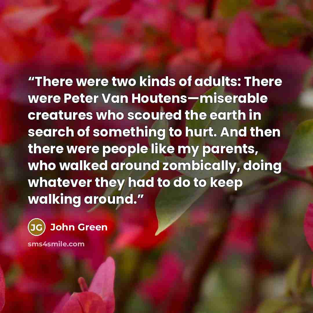 “There were two kinds of adults: There were Peter Van Houtens—miserable creatures who scoured the earth in search of something to hurt. And then there were people like my parents, who walked around zombically, doing whatever they had to do to keep walking around.” quote by John Green