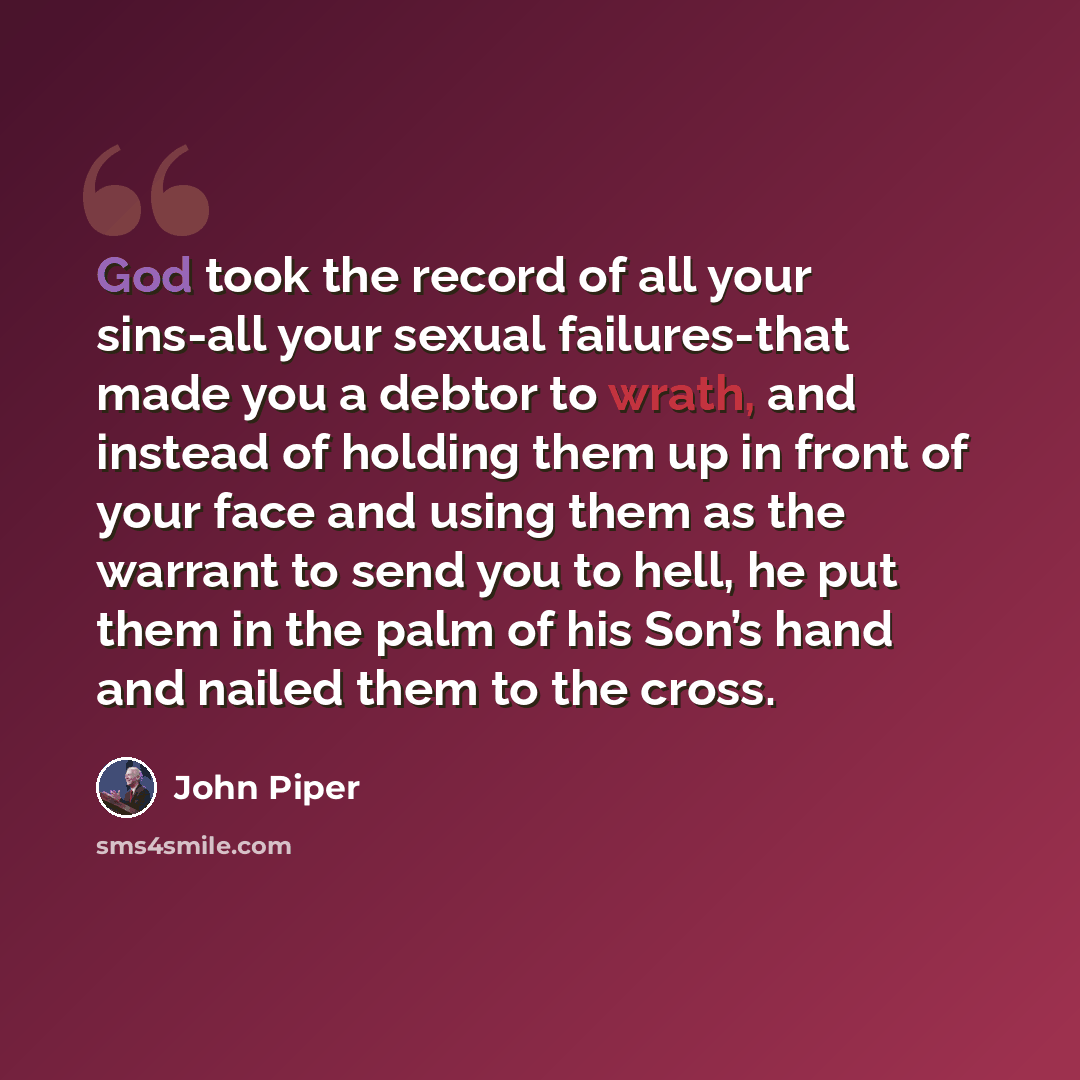“God took the record of all your sins-all your sexual failures-that made you a debtor to wrath, and instead of holding them up in front of your face and using them as the warrant to send you to hell, he put them in the palm of his Son’s hand and nailed them to the cross.” quote by John Piper