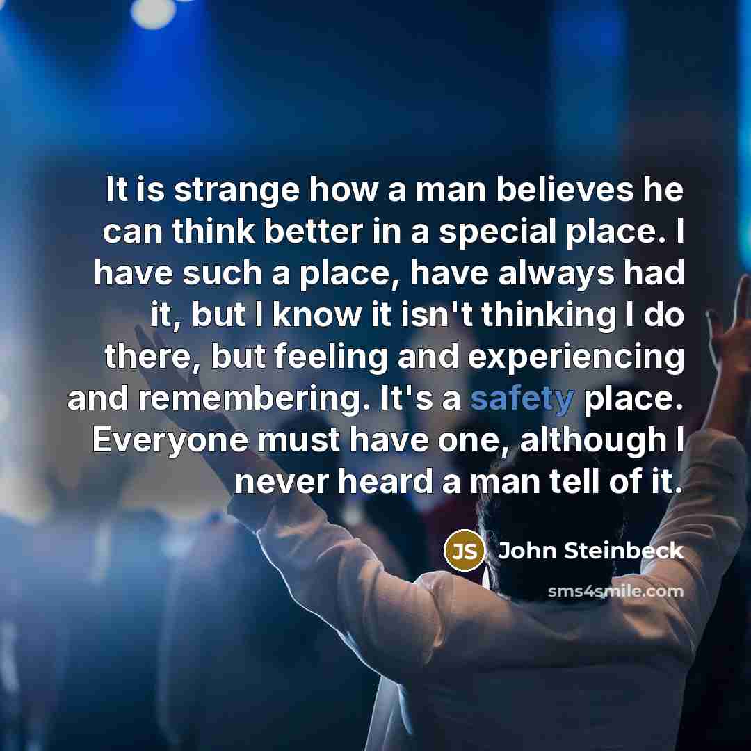 “It is strange how a man believes he can think better in a special place. I have such a place, have always had it, but I know it isn't thinking I do there, but feeling and experiencing and remembering. It's a safety place. Everyone must have one, although I never heard a man tell of it.” quote by John Steinbeck