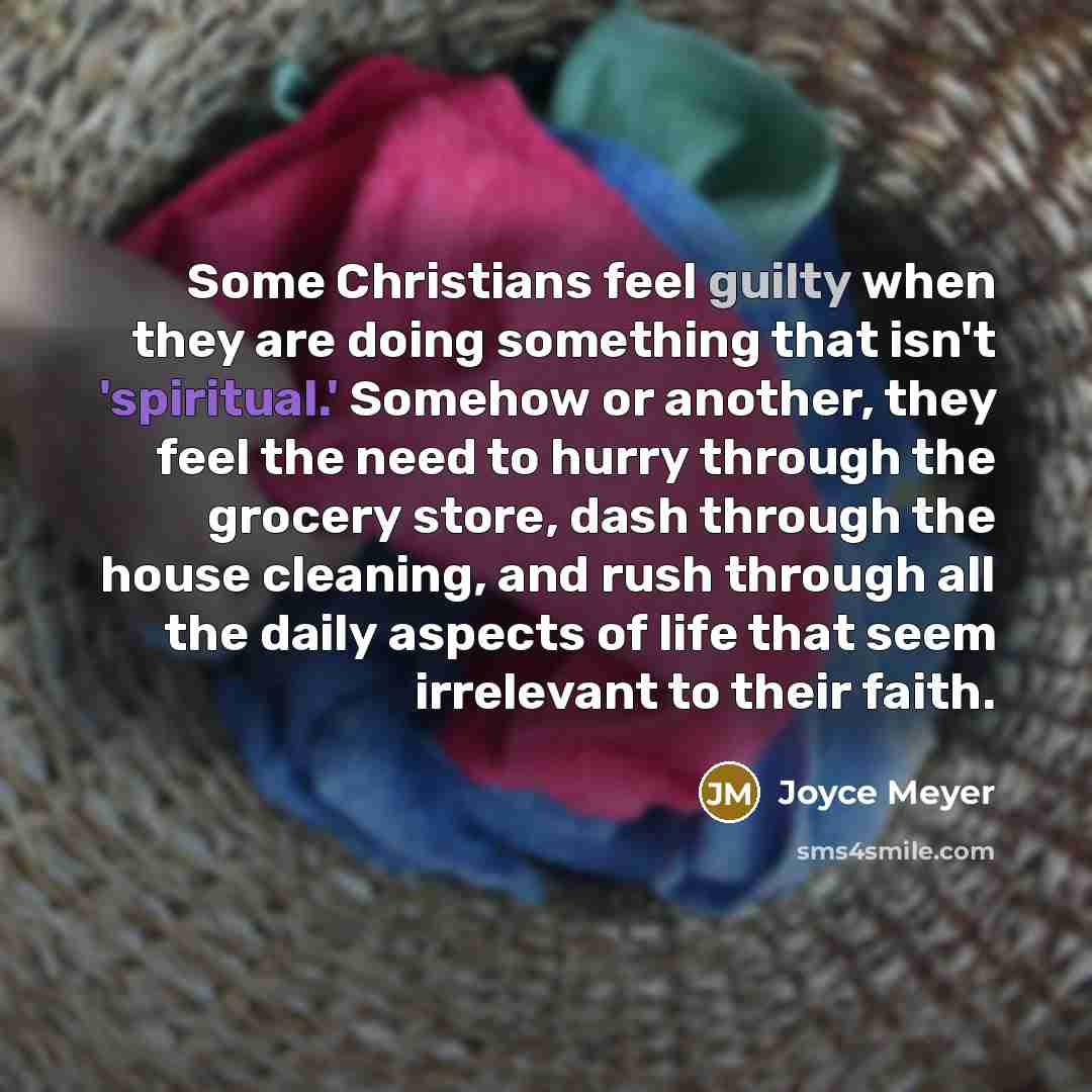 “Some Christians feel guilty when they are doing something that isn't 'spiritual.' Somehow or another, they feel the need to hurry through the grocery store, dash through the house cleaning, and rush through all the daily aspects of life that seem irrelevant to their faith.” quote by Joyce Meyer