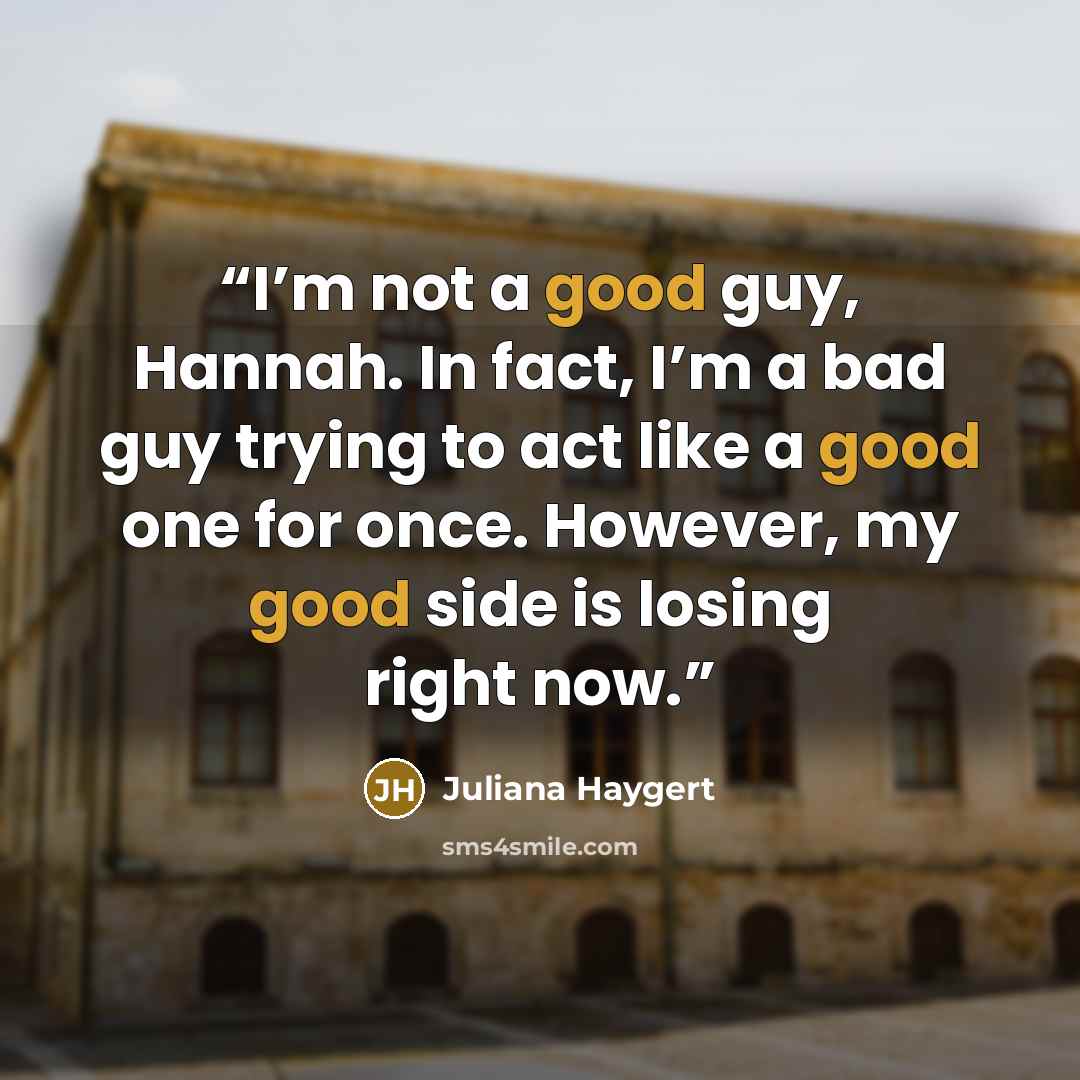 “I’m not a good guy, Hannah. In fact, I’m a bad guy trying to act like a good one for once. However, my good side is losing right now.” quote by Juliana Haygert