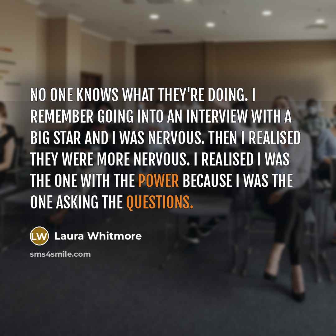“No one knows what they're doing. I remember going into an interview with a big star and I was nervous. Then I realised they were more nervous. I realised I was the one with the power because I was the one asking the questions.” quote by Laura Whitmore