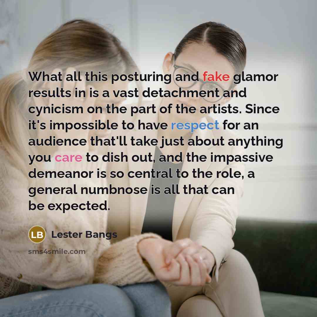 “What all this posturing and fake glamor results in is a vast detachment and cynicism on the part of the artists. Since it's impossible to have respect for an audience that'll take just about anything you care to dish out, and the impassive demeanor is so central to the role, a general numbnose is…” quote by Lester Bangs