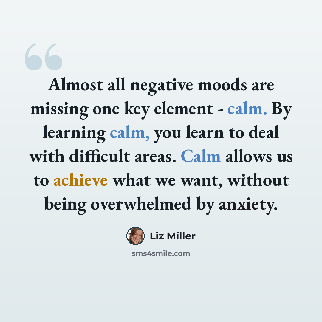 “Almost all negative moods are missing one key element - calm. By learning calm, you learn to deal with difficult areas. Calm allows us to achieve what we want, without being overwhelmed by anxiety.” quote by Liz Miller