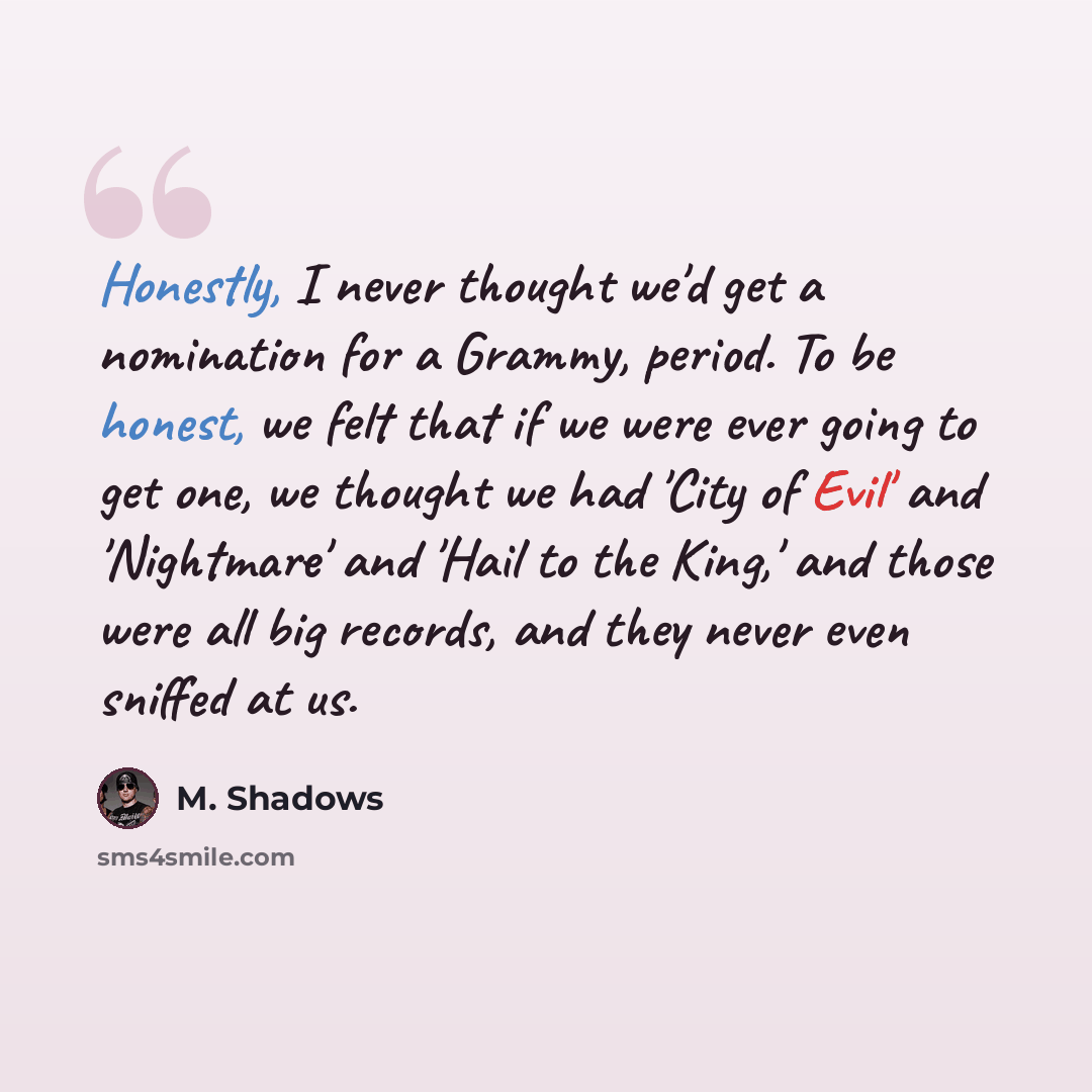 “Honestly, I never thought we'd get a nomination for a Grammy, period. To be honest, we felt that if we were ever going to get one, we thought we had 'City of Evil' and 'Nightmare' and 'Hail to the King,' and those were all big records, and they never even sniffed at us.” quote by M. Shadows