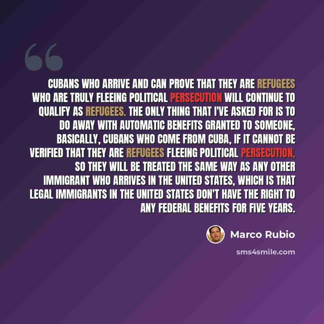 “Cubans who arrive and can prove that they are refugees who are truly fleeing political persecution will continue to qualify as refugees. The only thing that I've asked for is to do away with automatic benefits granted to someone, basically, Cubans who come from Cuba, if it cannot be verified that…” quote by Marco Rubio