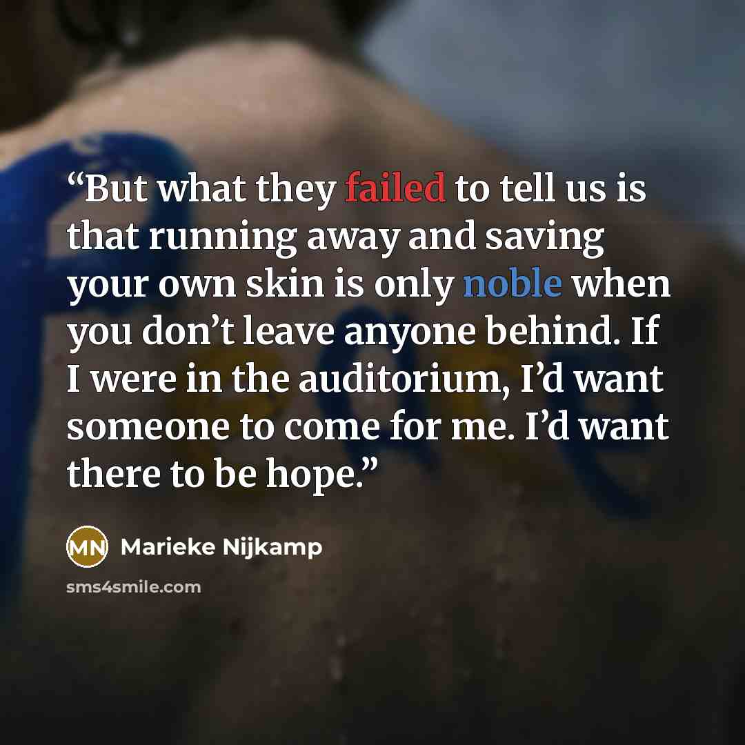 “But what they failed to tell us is that running away and saving your own skin is only noble when you don’t leave anyone behind. If I were in the auditorium, I’d want someone to come for me. I’d want there to be hope.” quote by Marieke Nijkamp