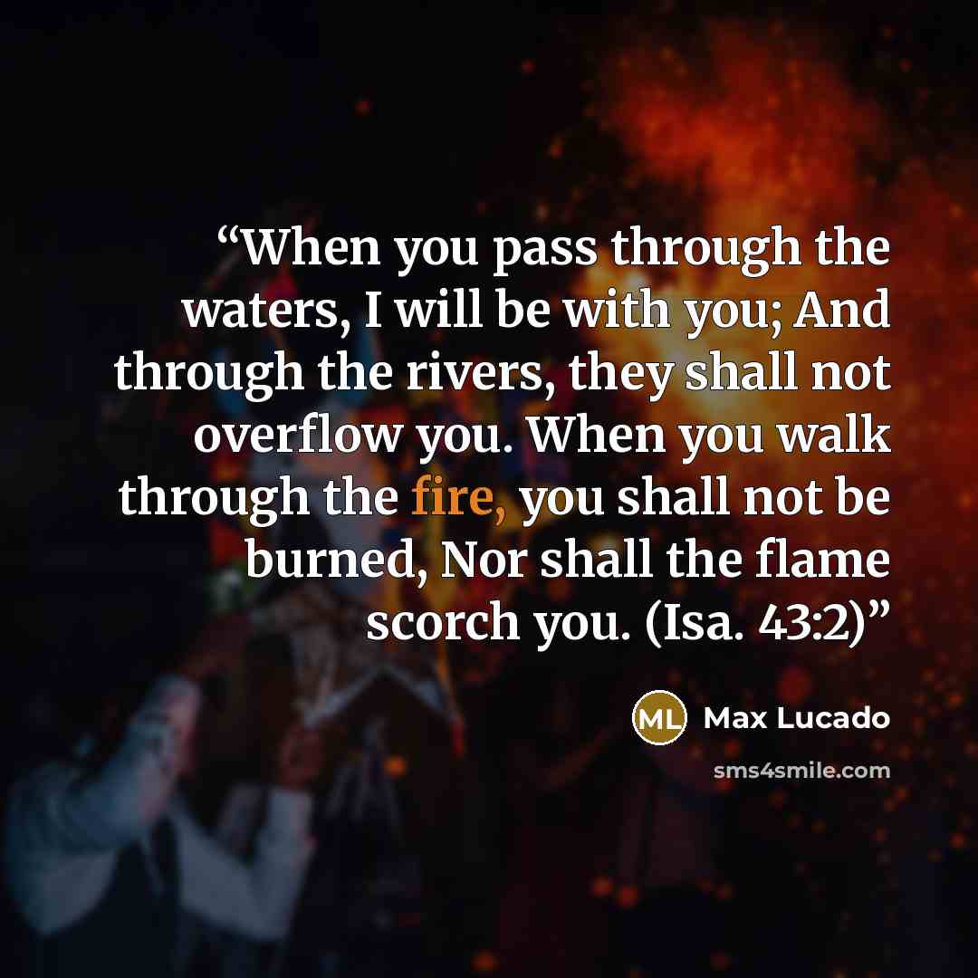 “When you pass through the waters, I will be with you; And through the rivers, they shall not overflow you. When you walk through the fire, you shall not be burned, Nor shall the flame scorch you. (Isa. 43:2)” quote by Max Lucado
