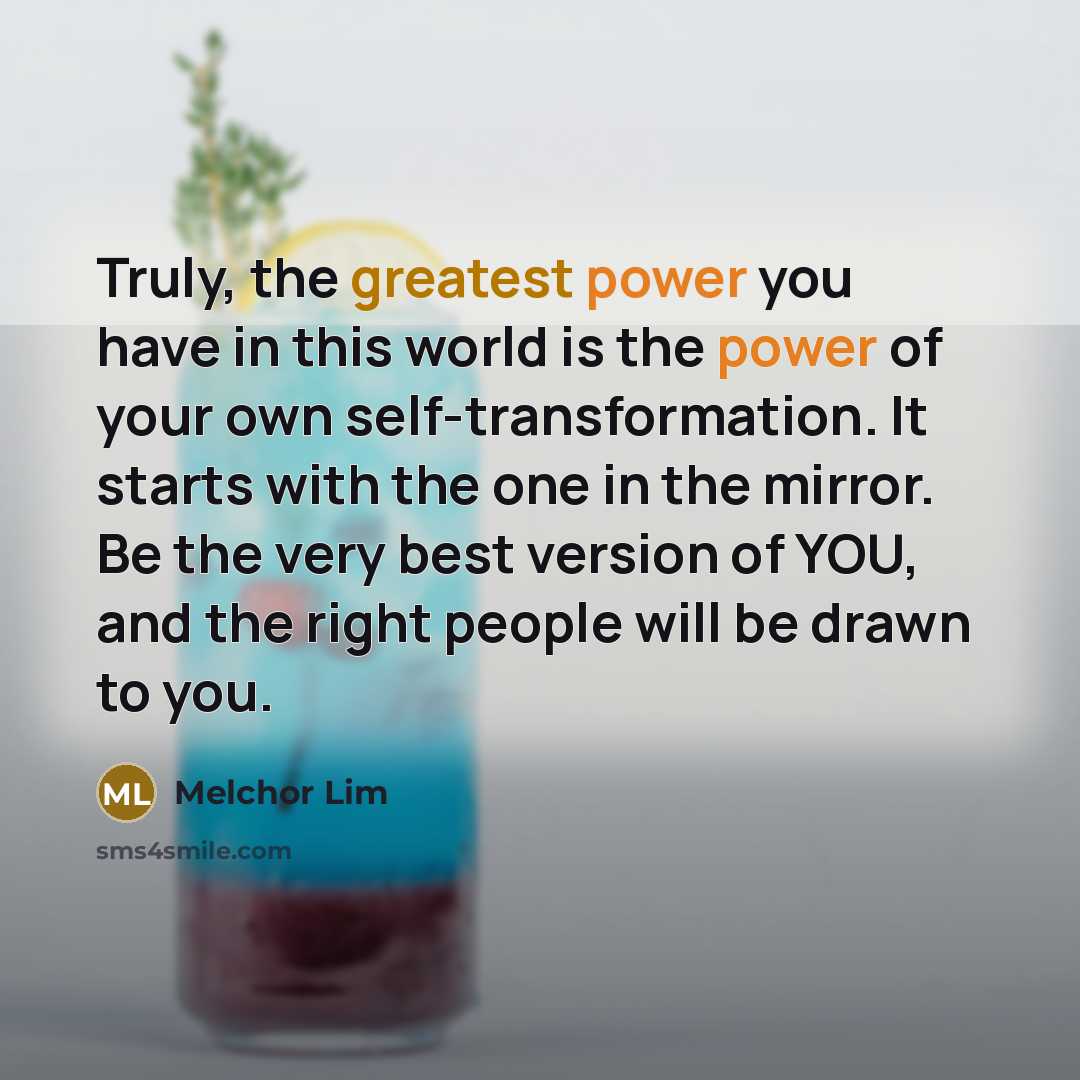 “Truly, the greatest power you have in this world is the power of your own self-transformation. It starts with the one in the mirror. Be the very best version of YOU, and the right people will be drawn to you.” quote by Melchor Lim