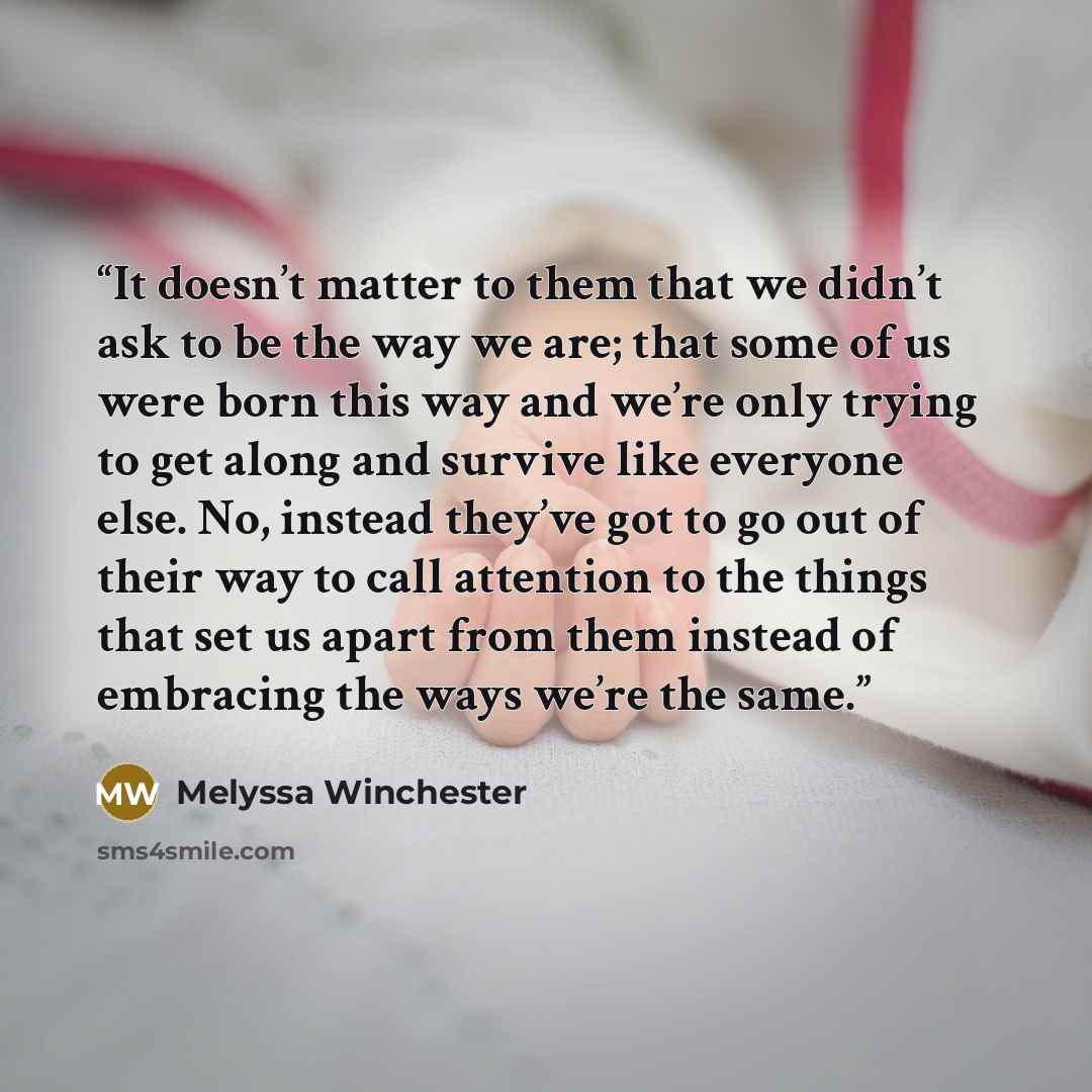 “It doesn’t matter to them that we didn’t ask to be the way we are; that some of us were born this way and we’re only trying to get along and survive like everyone else. No, instead they’ve got to go out of their way to call attention to the things that set us apart from them instead of embracing…” quote by Melyssa Winchester