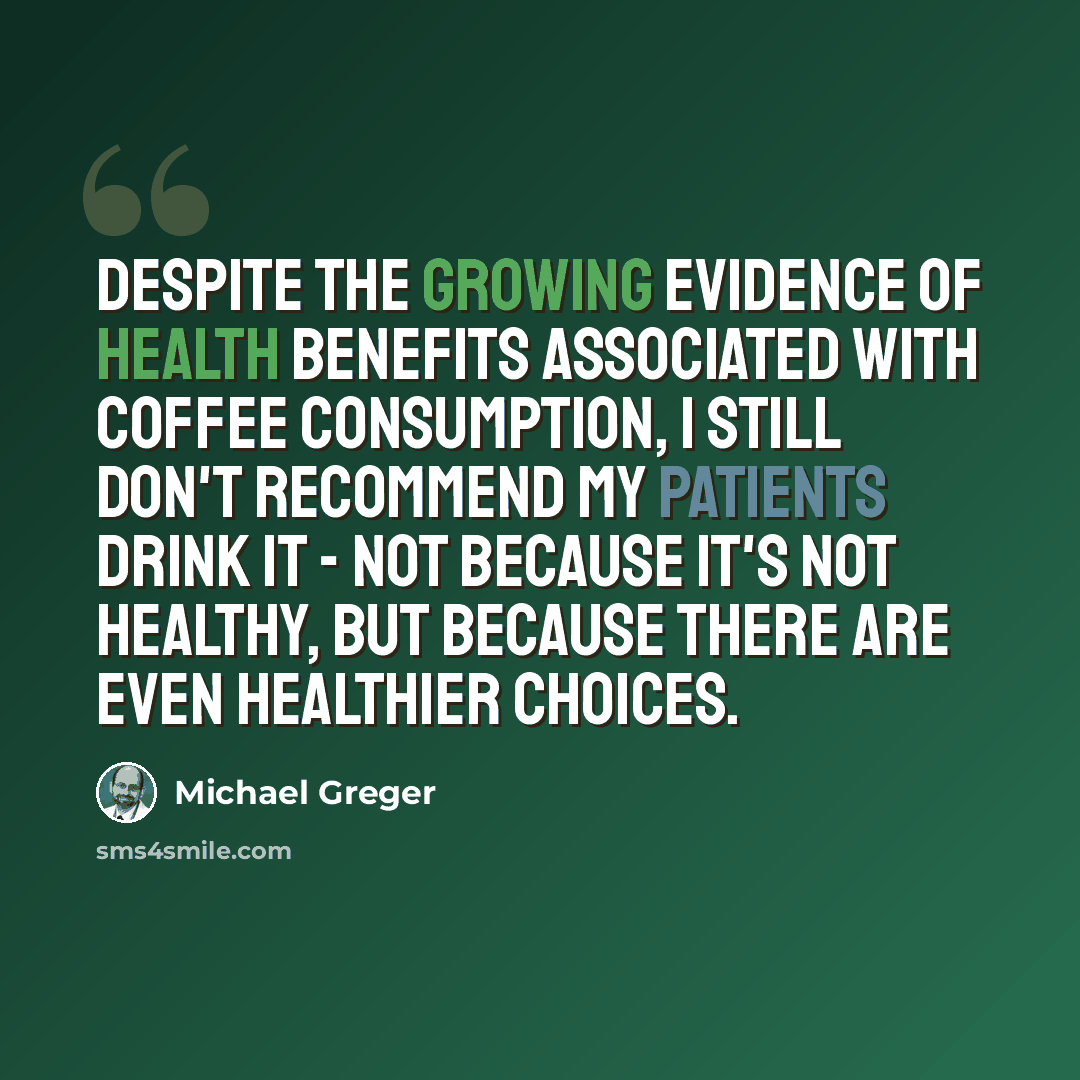 “Despite the growing evidence of health benefits associated with coffee consumption, I still don't recommend my patients drink it - not because it's not healthy, but because there are even healthier choices.” quote by Michael Greger