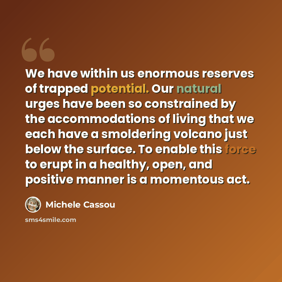 “We have within us enormous reserves of trapped potential. Our natural urges have been so constrained by the accommodations of living that we each have a smoldering volcano just below the surface. To enable this force to erupt in a healthy, open, and positive manner is a momentous act.” quote by Michele Cassou