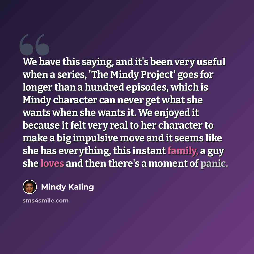 “We have this saying, and it's been very useful when a series, 'The Mindy Project' goes for longer than a hundred episodes, which is Mindy character can never get what she wants when she wants it. We enjoyed it because it felt very real to her character to make a big impulsive move and it seems…” quote by Mindy Kaling