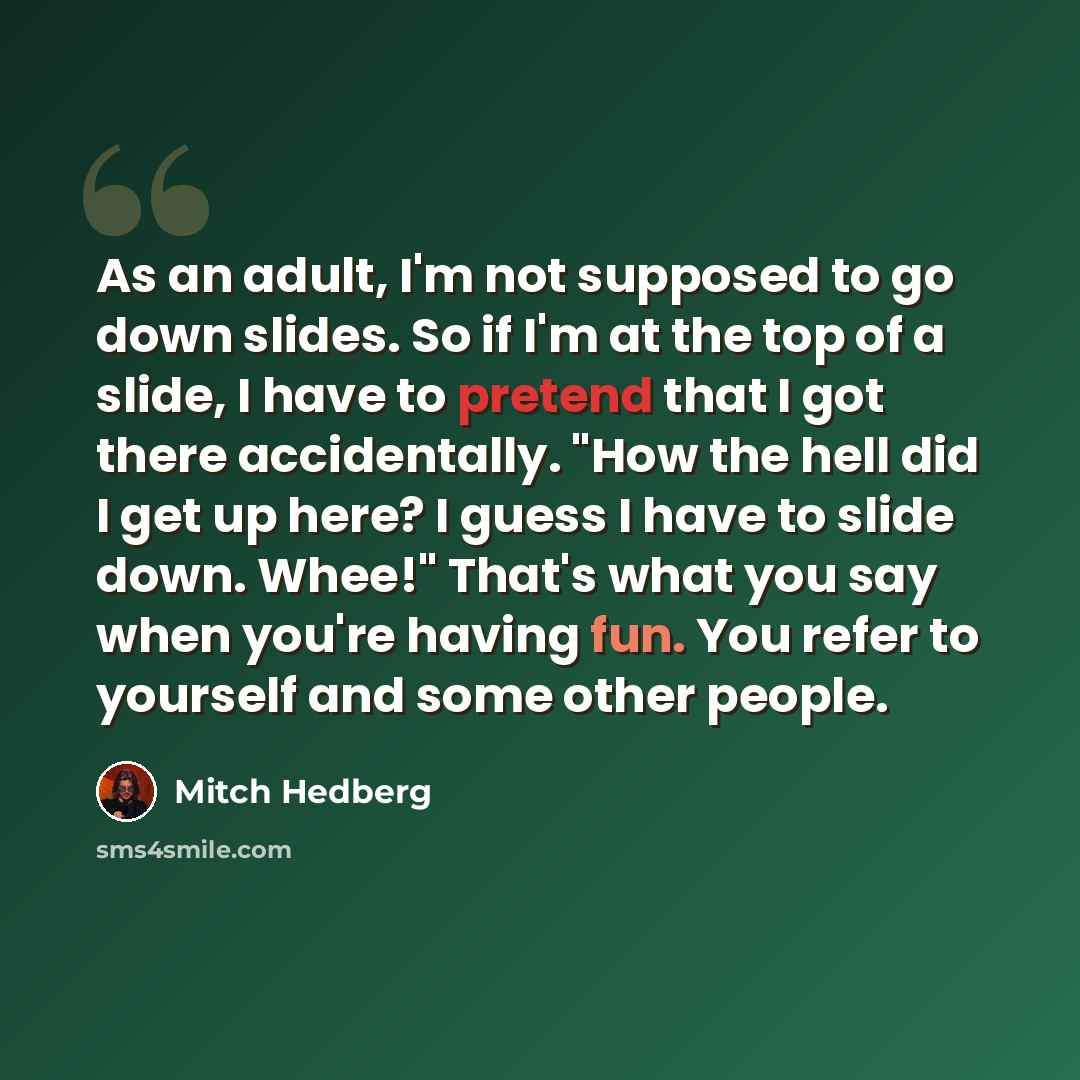 “As an adult, I'm not supposed to go down slides. So if I'm at the top of a slide, I have to pretend that I got there accidentally. "How the hell did I get up here? I guess I have to slide down. Whee!" That's what you say when you're having fun. You refer to yourself and some other people.” quote by Mitch Hedberg