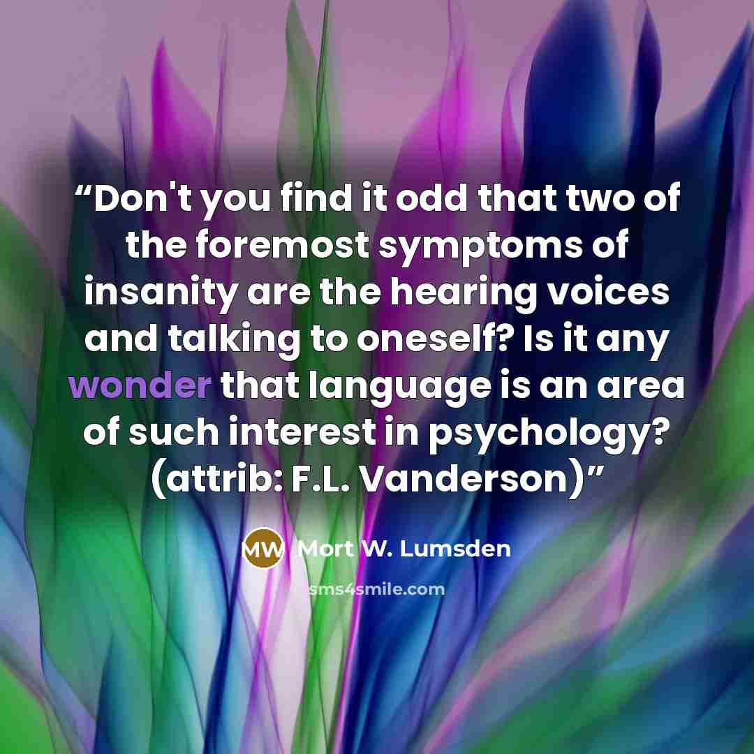 “Don't you find it odd that two of the foremost symptoms of insanity are the hearing voices and talking to oneself? Is it any wonder that language is an area of such interest in psychology? (attrib: F.L. Vanderson)” quote by Mort W. Lumsden
