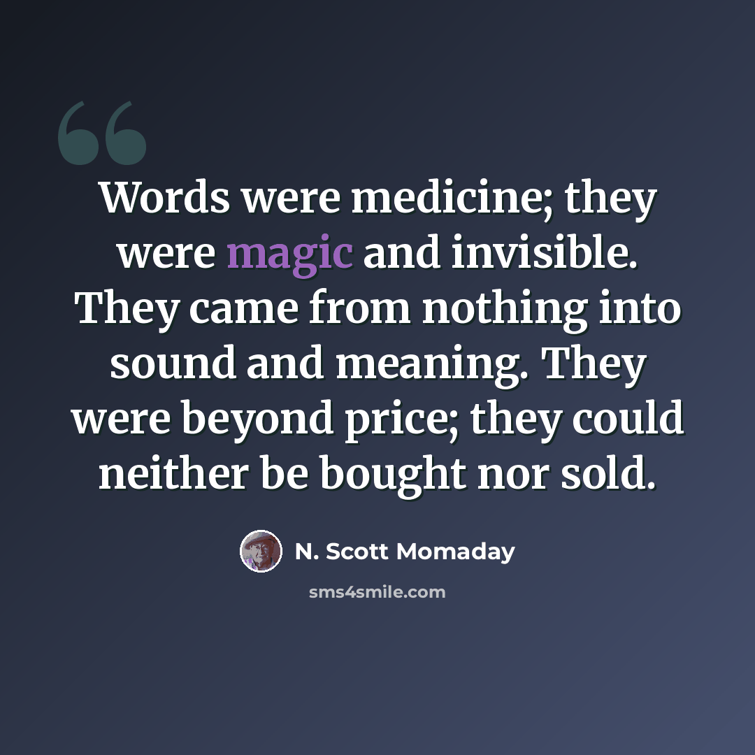 “Words were medicine; they were magic and invisible. They came from nothing into sound and meaning. They were beyond price; they could neither be bought nor sold.” quote by N. Scott Momaday