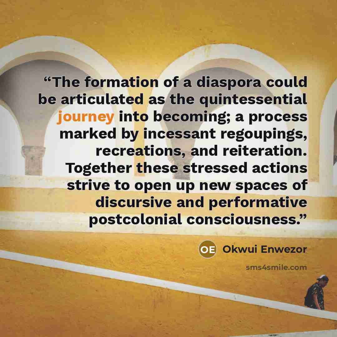“The formation of a diaspora could be articulated as the quintessential journey into becoming; a process marked by incessant regoupings, recreations, and reiteration. Together these stressed actions strive to open up new spaces of discursive and performative postcolonial consciousness.” quote by Okwui Enwezor