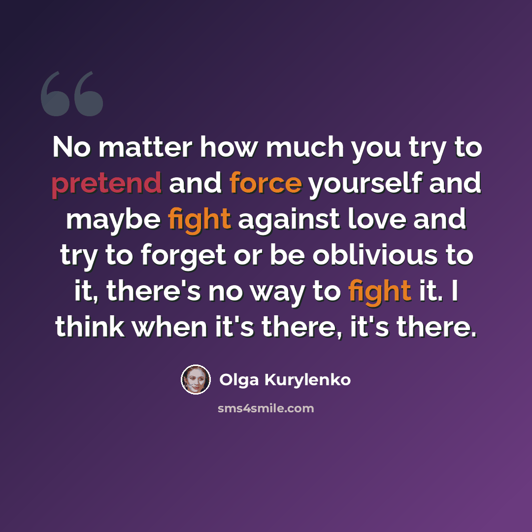 “No matter how much you try to pretend and force yourself and maybe fight against love and try to forget or be oblivious to it, there's no way to fight it. I think when it's there, it's there.” quote by Olga Kurylenko