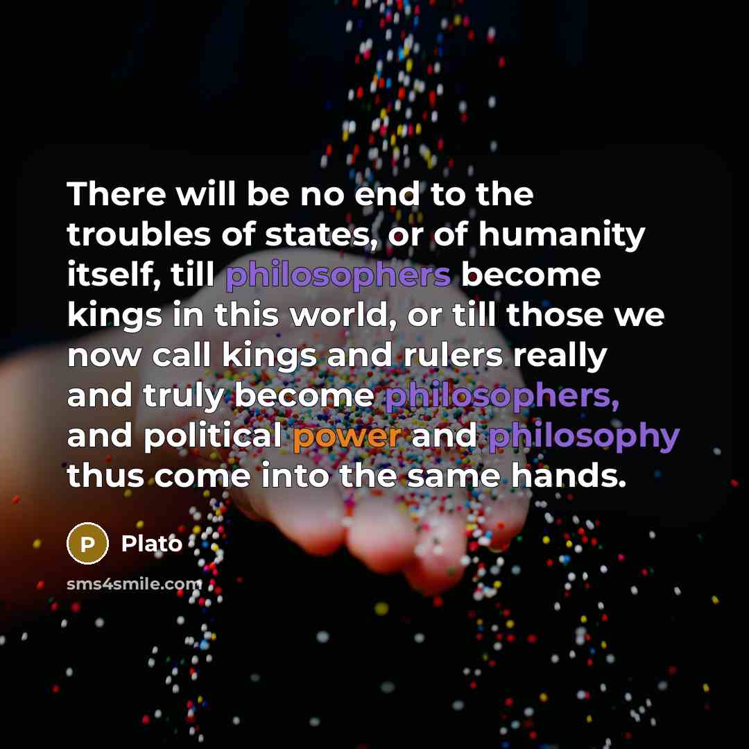 “There will be no end to the troubles of states, or of humanity itself, till philosophers become kings in this world, or till those we now call kings and rulers really and truly become philosophers, and political power and philosophy thus come into the same hands.” quote by Plato