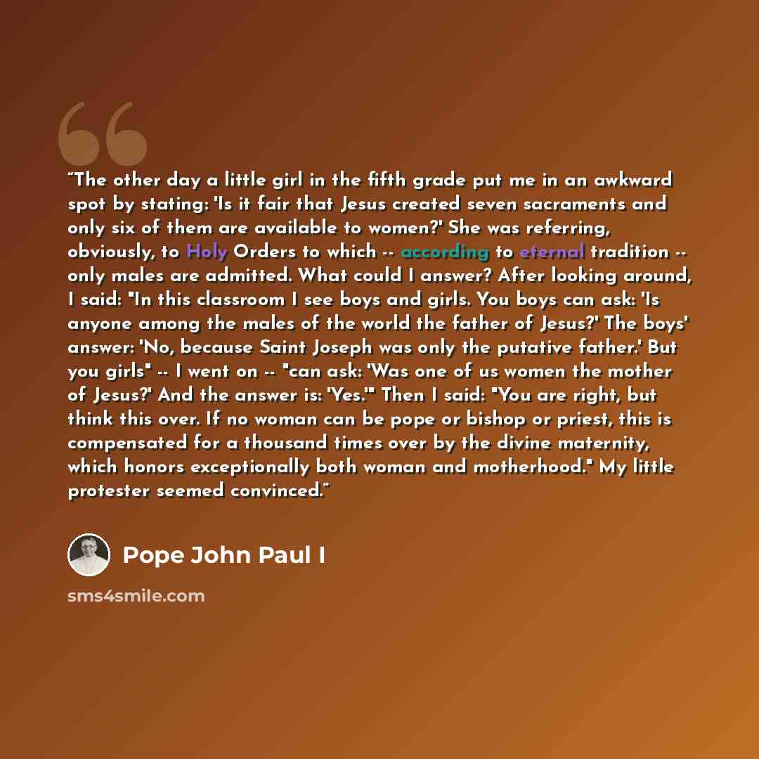 “The other day a little girl in the fifth grade put me in an awkward spot by stating: 'Is it fair that Jesus created seven sacraments and only six of them are available to women?' She was referring, obviously, to Holy Orders to which -- according to eternal tradition -- only males are admitted…” quote by Pope John Paul I