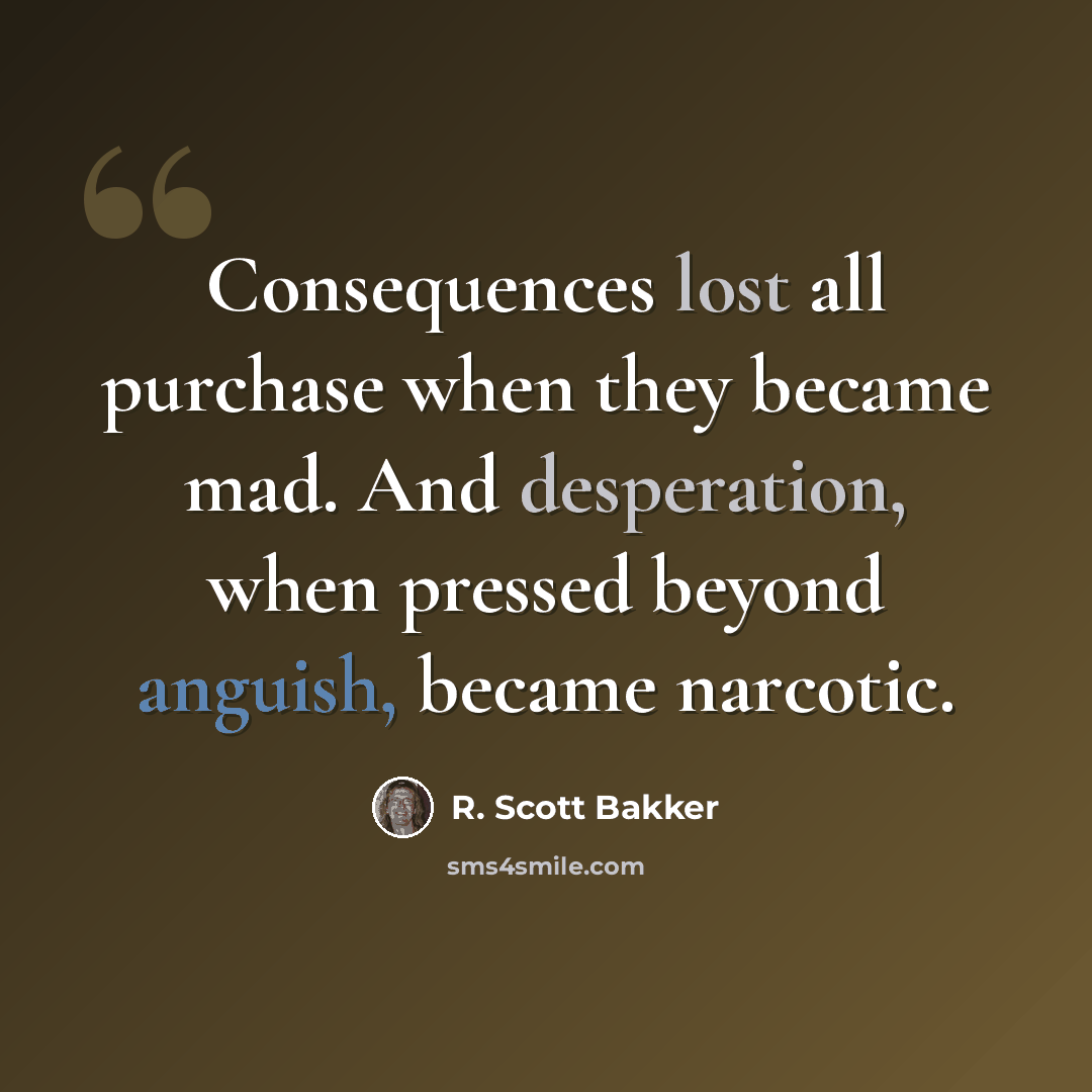 “Consequences lost all purchase when they became mad. And desperation, when pressed beyond anguish, became narcotic.” quote by R. Scott Bakker