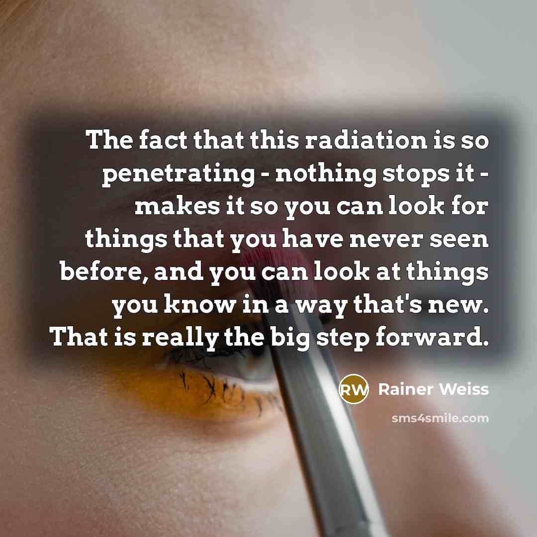 “The fact that this radiation is so penetrating - nothing stops it - makes it so you can look for things that you have never seen before, and you can look at things you know in a way that's new. That is really the big step forward.” quote by Rainer Weiss