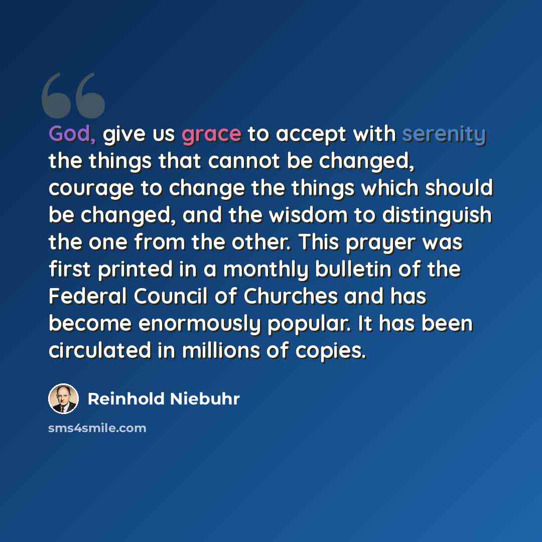 “God, give us grace to accept with serenity the things that cannot be changed, courage to change the things which should be changed, and the wisdom to distinguish the one from the other. This prayer was first printed in a monthly bulletin of the Federal Council of Churches and has become enormously…” quote by Reinhold Niebuhr