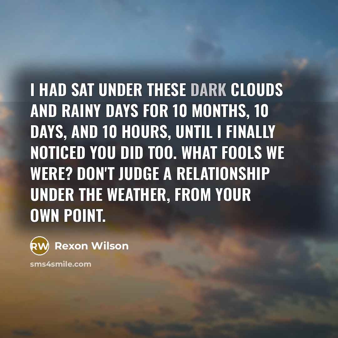 “I had sat under these dark clouds and rainy days for 10 months, 10 days, and 10 hours, until I finally noticed you did too. What fools we were? Don't judge a relationship under the weather, from your own point.” quote by Rexon Wilson