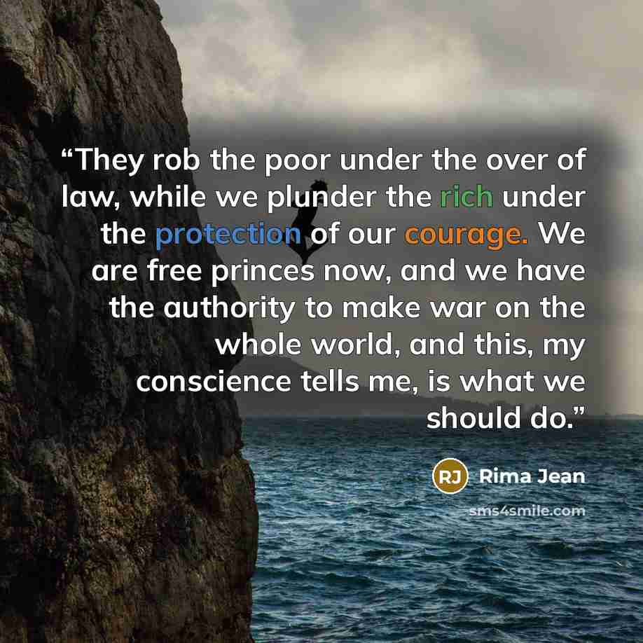“They rob the poor under the over of law, while we plunder the rich under the protection of our courage. We are free princes now, and we have the authority to make war on the whole world, and this, my conscience tells me, is what we should do.” quote by Rima Jean