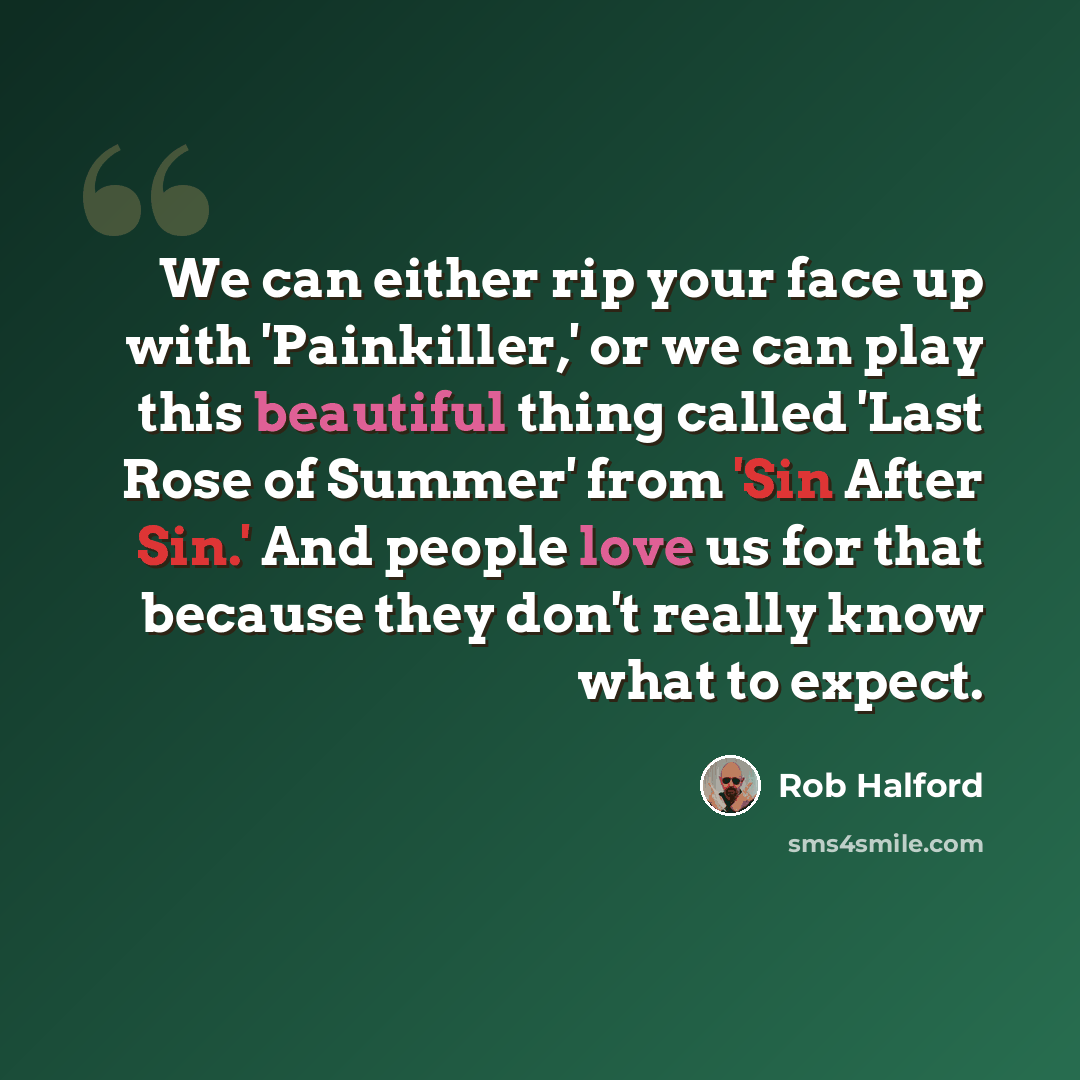 “We can either rip your face up with 'Painkiller,' or we can play this beautiful thing called 'Last Rose of Summer' from 'Sin After Sin.' And people love us for that because they don't really know what to expect.” quote by Rob Halford