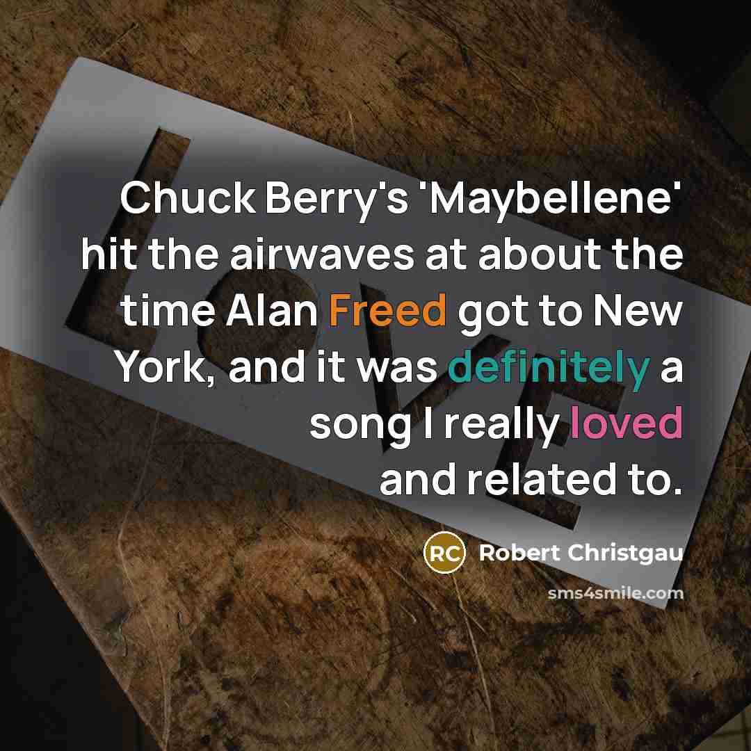 “Chuck Berry's 'Maybellene' hit the airwaves at about the time Alan Freed got to New York, and it was definitely a song I really loved and related to.” quote by Robert Christgau