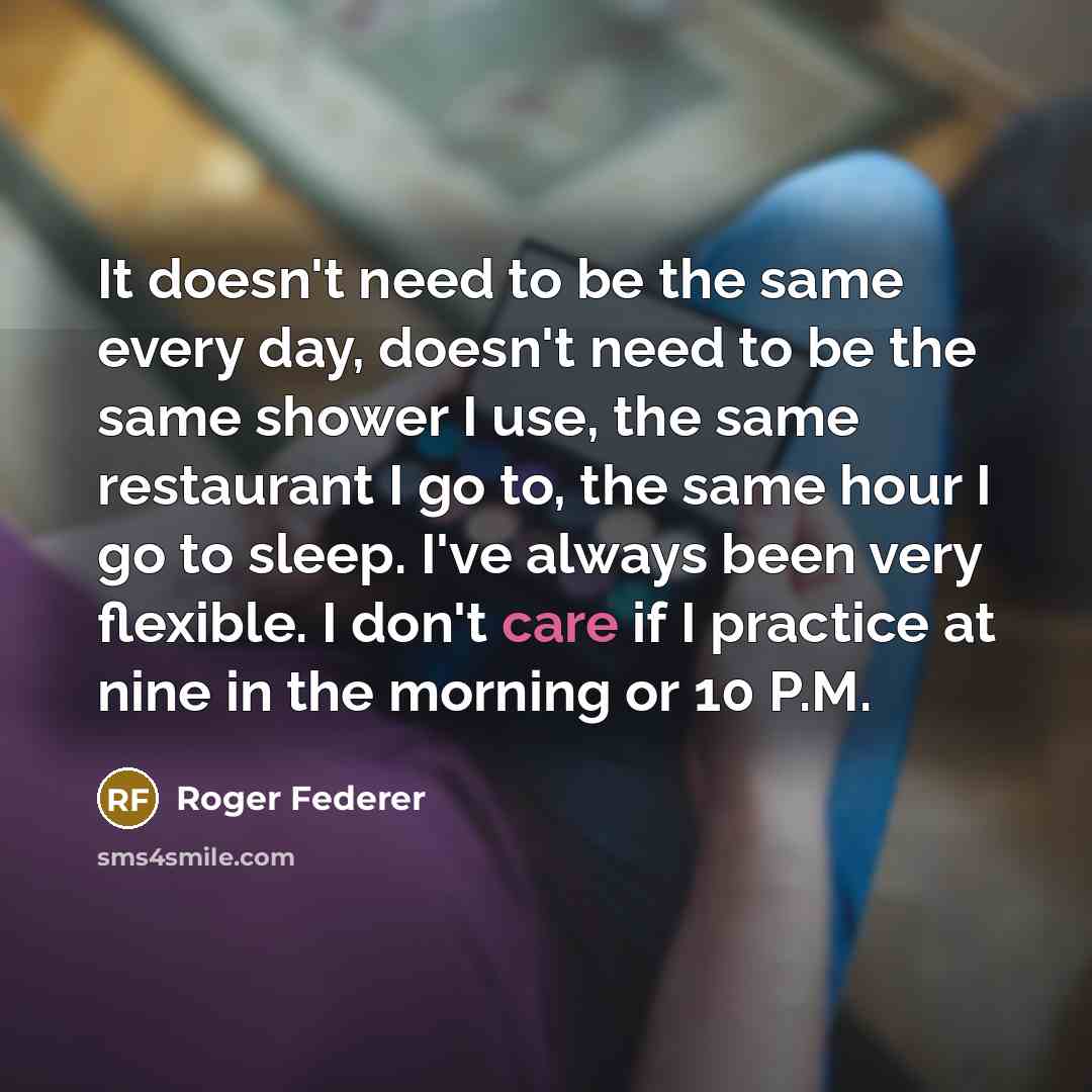 “It doesn't need to be the same every day, doesn't need to be the same shower I use, the same restaurant I go to, the same hour I go to sleep. I've always been very flexible. I don't care if I practice at nine in the morning or 10 P.M.” quote by Roger Federer