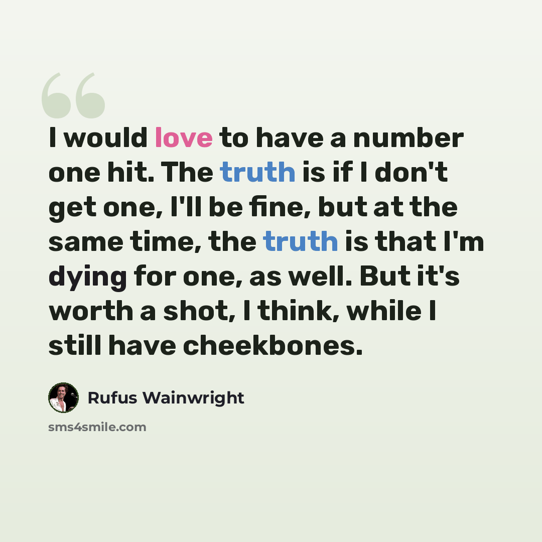 “I would love to have a number one hit. The truth is if I don't get one, I'll be fine, but at the same time, the truth is that I'm dying for one, as well. But it's worth a shot, I think, while I still have cheekbones.” quote by Rufus Wainwright