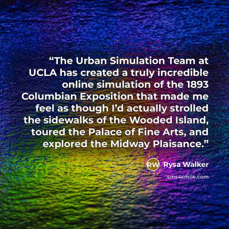 “The Urban Simulation Team at UCLA has created a truly incredible online simulation of the 1893 Columbian Exposition that made me feel as though I’d actually strolled the sidewalks of the Wooded Island, toured the Palace of Fine Arts, and explored the Midway Plaisance.” quote by Rysa Walker