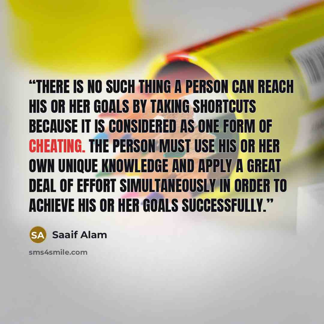 “There is no such thing a person can reach his or her goals by taking shortcuts because it is considered as one form of cheating. The person must use his or her own unique knowledge and apply a great deal of effort simultaneously in order to achieve his or her goals successfully.” quote by Saaif Alam
