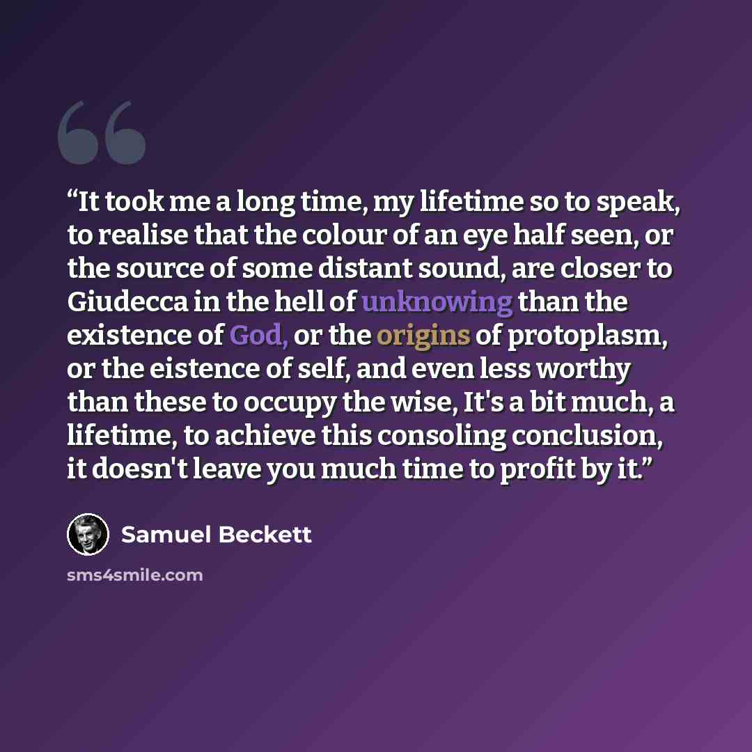 “It took me a long time, my lifetime so to speak, to realise that the colour of an eye half seen, or the source of some distant sound, are closer to Giudecca in the hell of unknowing than the existence of God, or the origins of protoplasm, or the eistence of self, and even less worthy than these to…” quote by Samuel Beckett