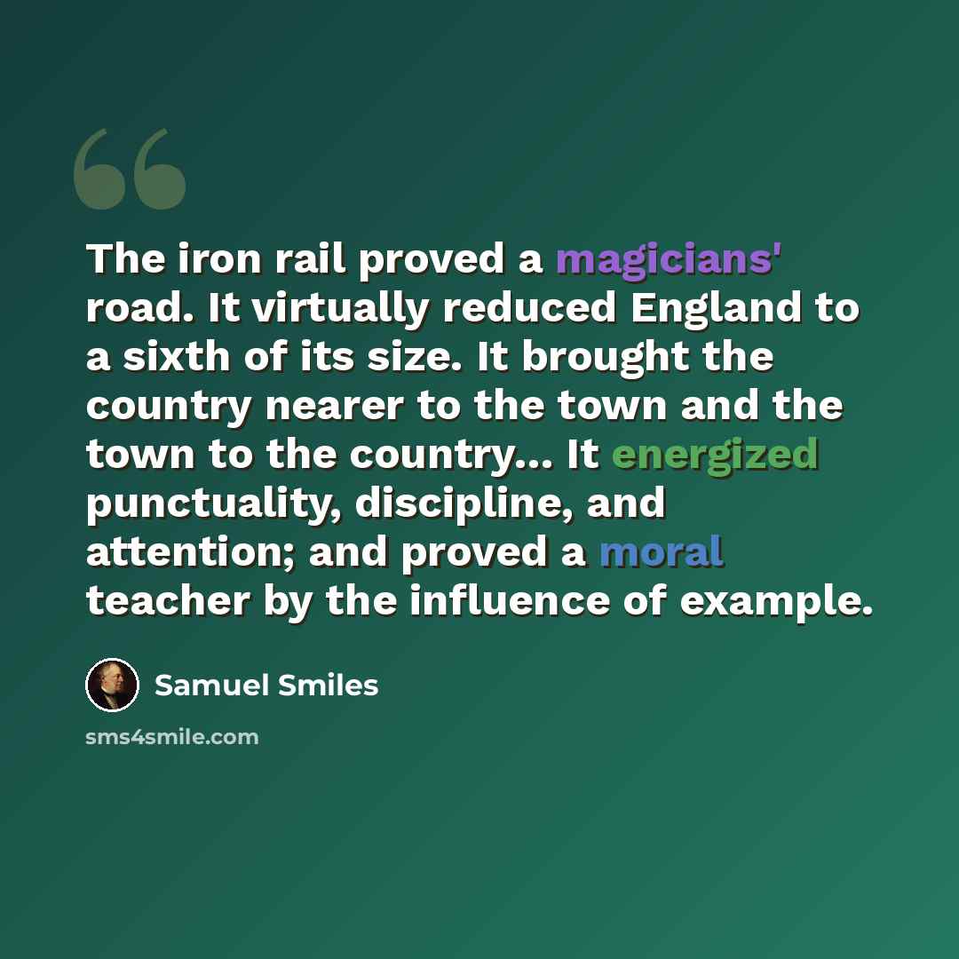 “The iron rail proved a magicians' road. It virtually reduced England to a sixth of its size. It brought the country nearer to the town and the town to the country… It energized punctuality, discipline, and attention; and proved a moral teacher by the influence of example.” quote by Samuel Smiles