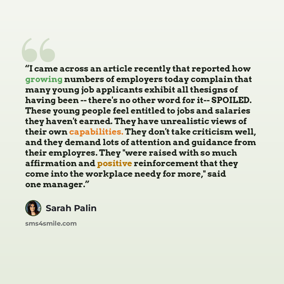 “I came across an article recently that reported how growing numbers of employers today complain that many young job applicants exhibit all thesigns of having been -- there's no other word for it-- SPOILED. These young people feel entitled to jobs and salaries they haven't earned. They have…” quote by Sarah Palin