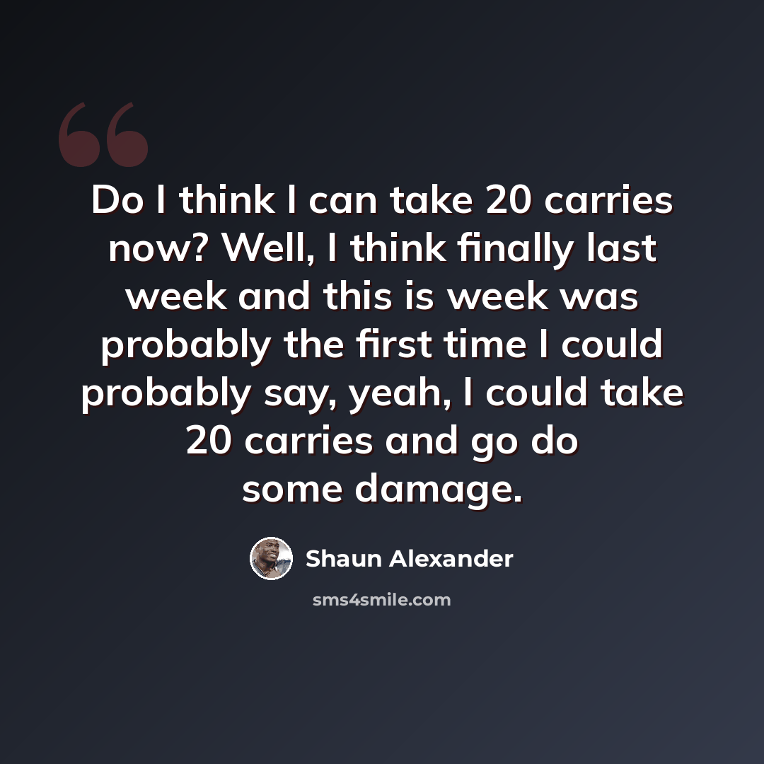 “Do I think I can take 20 carries now? Well, I think finally last week and this is week was probably the first time I could probably say, yeah, I could take 20 carries and go do some damage.” quote by Shaun Alexander