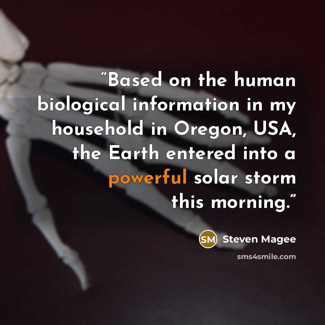 “Based on the human biological information in my household in Oregon, USA, the Earth entered into a powerful solar storm this morning.” quote by Steven Magee
