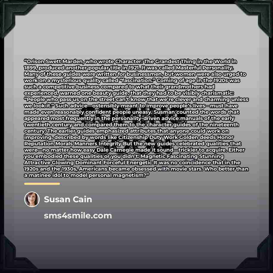 “Orison Swett Marden, who wrote Character: The Grandest Thing in the World in 1899, produced another popular title in 1921. It was called Masterful Personality. Many of these guides were written for businessmen, but women were also urged to work on a mysterious quality called “fascination.” Coming…” quote by Susan Cain