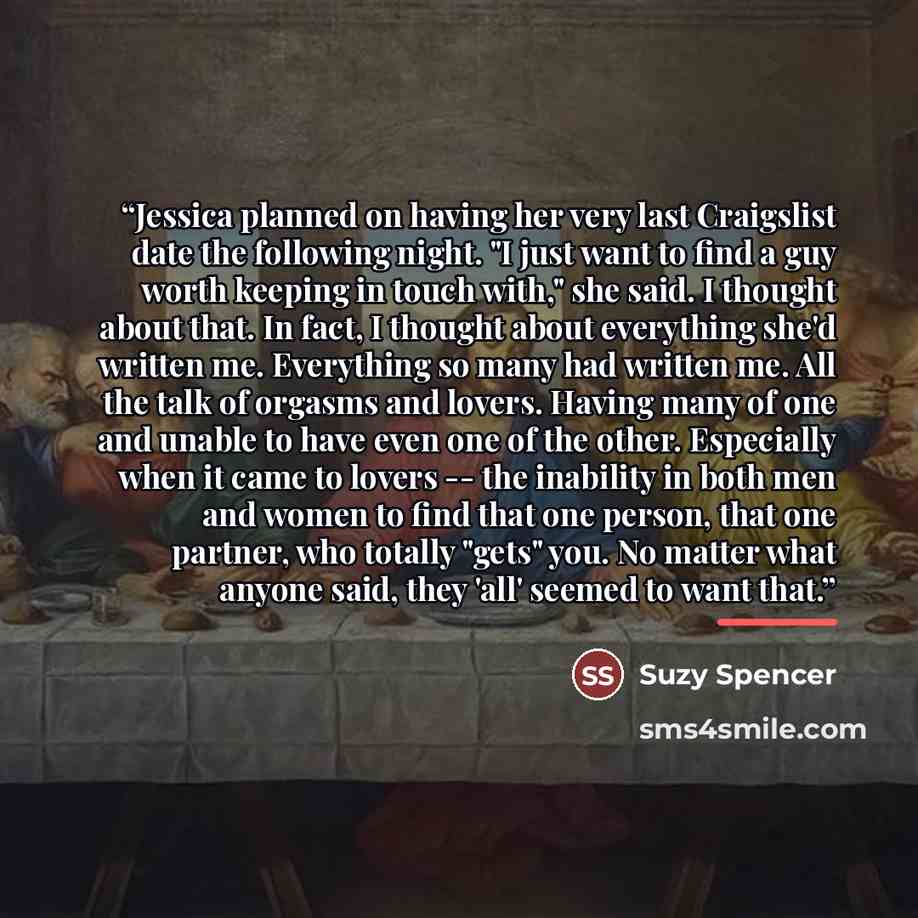 “Jessica planned on having her very last Craigslist date the following night. "I just want to find a guy worth keeping in touch with," she said. I thought about that. In fact, I thought about everything she'd written me. Everything so many had written me. All the talk of orgasms and lovers. Having…” quote by Suzy Spencer